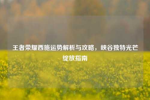 王者荣耀西施运势解析与攻略，峡谷独特光芒绽放指南