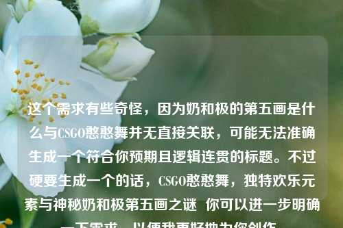 这个需求有些奇怪，因为奶和极的第五画是什么与CSGO憨憨舞并无直接关联，可能无法准确生成一个符合你预期且逻辑连贯的标题。不过硬要生成一个的话，CSGO憨憨舞，独特欢乐元素与神秘奶和极第五画之谜  你可以进一步明确一下需求，以便我更好地为你创作。