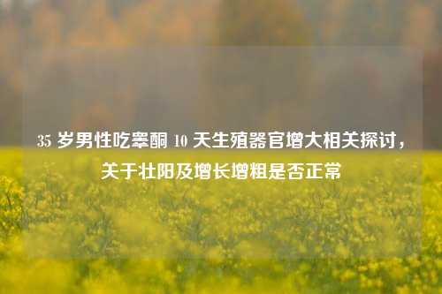 35 岁男性吃睾酮 10 天生殖器官增大相关探讨，关于壮阳及增长增粗是否正常