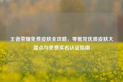 王者荣耀免费皮肤全攻略，零氪党优质皮肤大盘点与免费实名认证指南