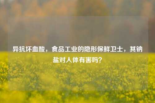 异抗坏血酸，食品工业的隐形保鲜卫士，其钠盐对人体有害吗？
