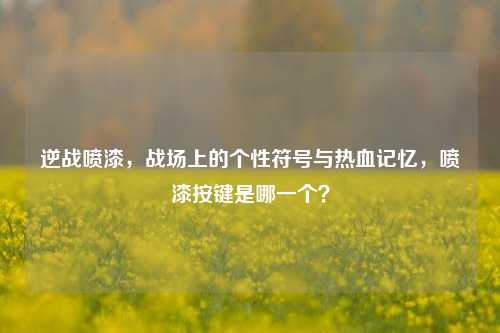 逆战喷漆,战场上的个性符号与热血记忆,喷漆按键是哪一个?