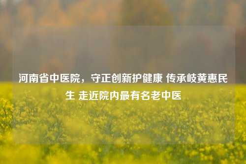 河南省中医院,守正创新护健康 传承岐黄惠民生 走近院内最有名老中医