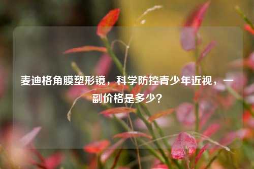 麦迪格角膜塑形镜，科学防控青少年近视，一副价格是多少？