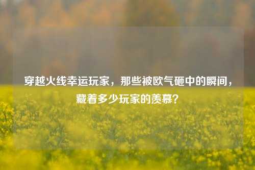 穿越火线幸运玩家，那些被欧气砸中的瞬间，藏着多少玩家的羡慕？