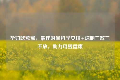 孕妇吃燕窝,最佳时间科学安排+炖制三放三不放,助力母婴健康