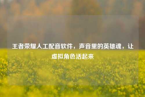 王者荣耀人工配音软件,声音里的英雄魂,让虚拟角色活起来