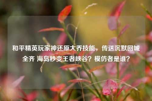 和平精英玩家神还原大乔技能，传送沉默回城全齐 海岛秒变王者峡谷？模仿者是谁？