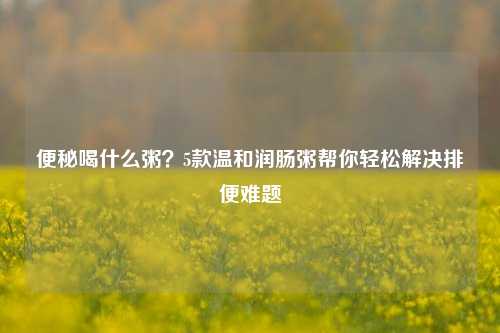便秘喝什么粥？5款温和润肠粥帮你轻松解决排便难题