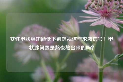 女性甲状腺功能低下别忽视这些求救信号！甲状腺问题是熬夜熬出来的吗？