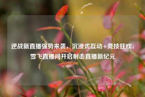 逆战新直播强势来袭,沉浸式互动+竞技狂欢,雪飞直播间开启射击直播新纪元