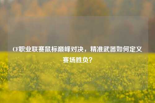CF职业联赛鼠标巅峰对决，精准武器如何定义赛场胜负？