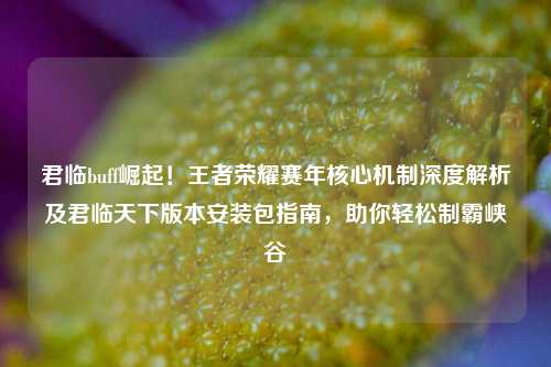 君临buff崛起!王者荣耀赛年核心机制深度解析及君临天下版本安装包指南,助你轻松制霸峡谷