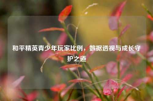 和平精英青少年玩家比例，数据透视与成长守护之道