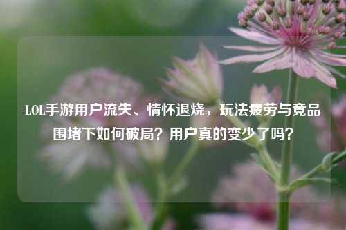 LOL手游用户流失、情怀退烧，玩法疲劳与竞品围堵下如何破局？用户真的变少了吗？