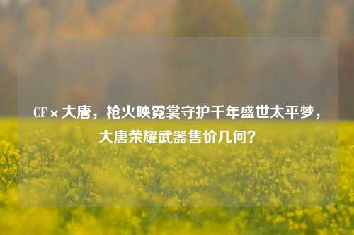 CF×大唐，枪火映霓裳守护千年盛世太平梦，大唐荣耀武器售价几何？