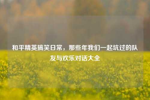 和平精英搞笑日常，那些年我们一起坑过的队友与欢乐对话大全