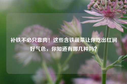 补铁不必只靠肉!这些含铁蔬菜让你吃出红润好气色,你知道有哪几种吗?