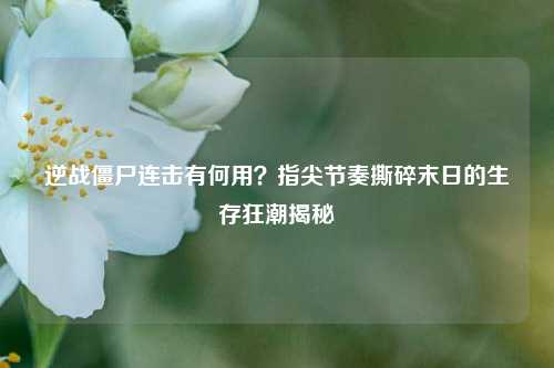 逆战僵尸连击有何用？指尖节奏撕碎末日的生存狂潮揭秘