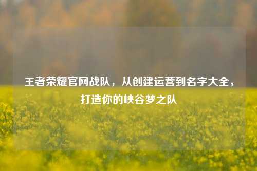 王者荣耀官网战队,从创建运营到名字大全,打造你的峡谷梦之队