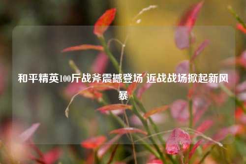 和平精英100斤战斧震撼登场 近战战场掀起新风暴