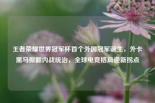 王者荣耀世界冠军杯首个外国冠军诞生，外卡黑马掀翻内战统治，全球电竞格局迎新拐点