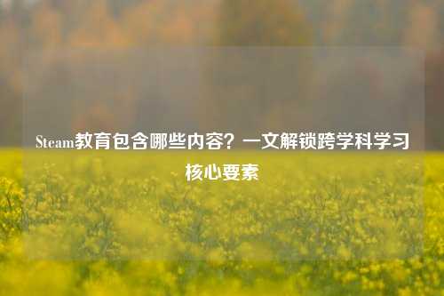 Steam教育包含哪些内容?一文解锁跨学科学习核心要素