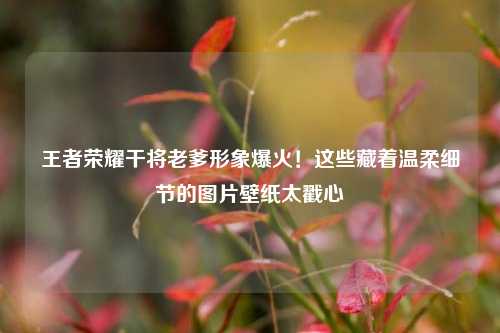 王者荣耀干将老爹形象爆火！这些藏着温柔细节的图片壁纸太戳心