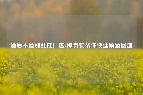 酒后不适别乱扛！这7种食物帮你快速解酒回血