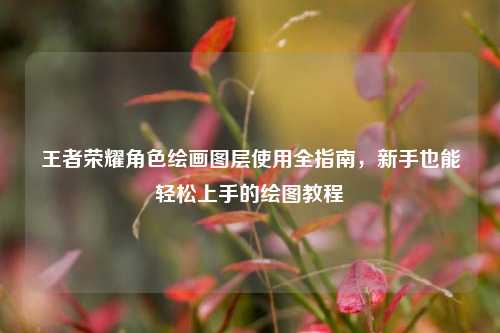 王者荣耀角色绘画图层使用全指南，新手也能轻松上手的绘图教程