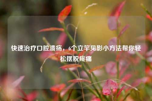 快速治疗口腔溃疡,6个立竿见影小方法帮你轻松摆脱疼痛
