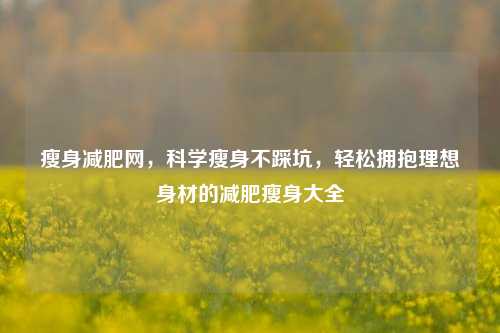 瘦身减肥网，科学瘦身不踩坑，轻松拥抱理想身材的减肥瘦身大全