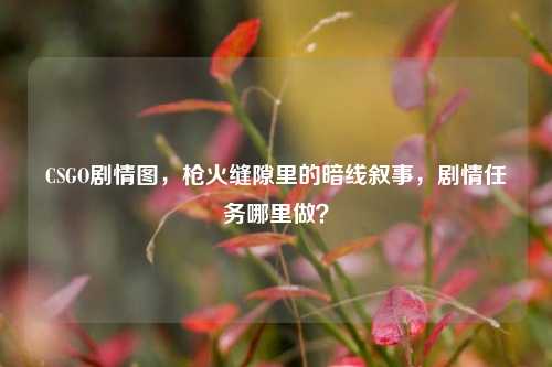 CSGO剧情图，枪火缝隙里的暗线叙事，剧情任务哪里做？