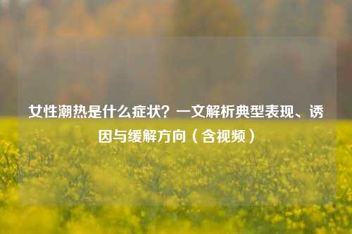 女性潮热是什么症状?一文解析典型表现、诱因与缓解方向(含视频)