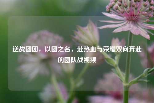 逆战团团，以团之名，赴热血与荣耀双向奔赴的团队战视频