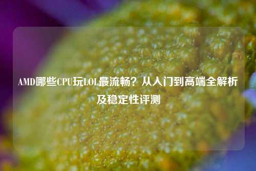 AMD哪些CPU玩LOL最流畅？从入门到高端全解析及稳定性评测