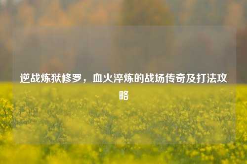 逆战炼狱修罗，血火淬炼的战场传奇及打法攻略