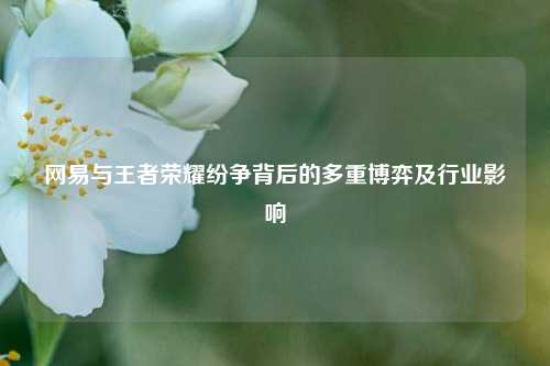 网易与王者荣耀纷争背后的多重博弈及行业影响