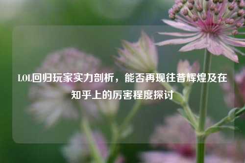 LOL回归玩家实力剖析,能否再现往昔辉煌及在知乎上的厉害程度探讨