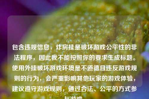 包含违规信息,炸房挂是破坏游戏公平性的非法程序,因此我不能按照你的要求生成标题。使用外挂破坏游戏环境是不道德且违反游戏规则的行为,会严重影响其他玩家的游戏体验,建议遵守游戏规则,通过合法、公平的方式参与游戏。