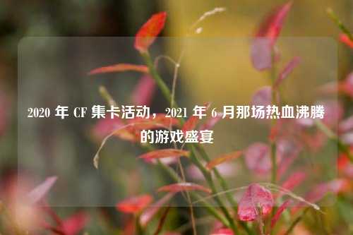 2020 年 CF 集卡活动，2021 年 6 月那场热血沸腾的游戏盛宴