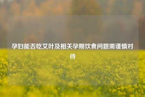孕妇能否吃艾叶及相关孕期饮食问题需谨慎对待