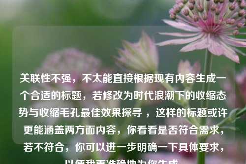 关联性不强,不太能直接根据现有内容生成一个合适的标题,若修改为时代浪潮下的收缩态势与收缩毛孔最佳效果探寻 ,这样的标题或许更能涵盖两方面内容,你看看是否符合需求,若不符合,你可以进一步明确一下具体要求,以便我更准确地为你生成。