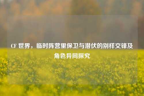 CF 世界,临时阵营里保卫与潜伏的别样交锋及角色异同探究