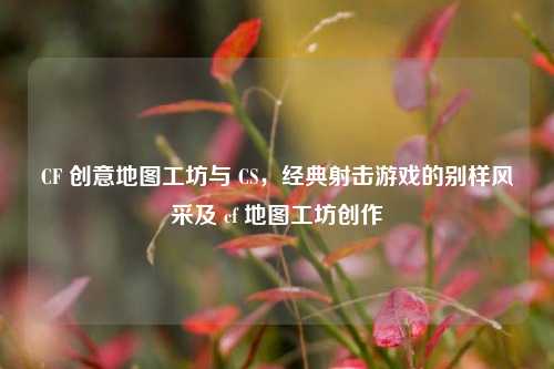 CF 创意地图工坊与 CS,经典射击游戏的别样风采及 cf 地图工坊创作