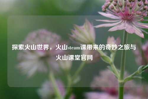 探索火山世界，火山steam课带来的奇妙之旅与火山课堂官网
