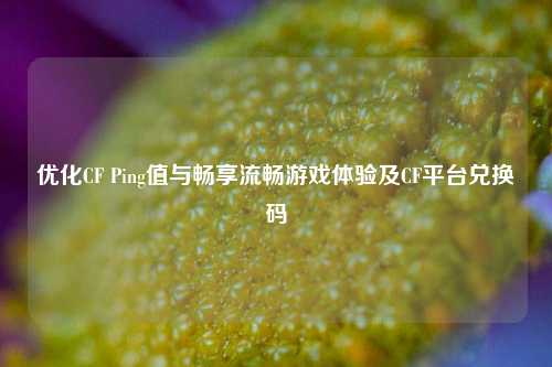 优化CF Ping值与畅享流畅游戏体验及CF平台兑换码