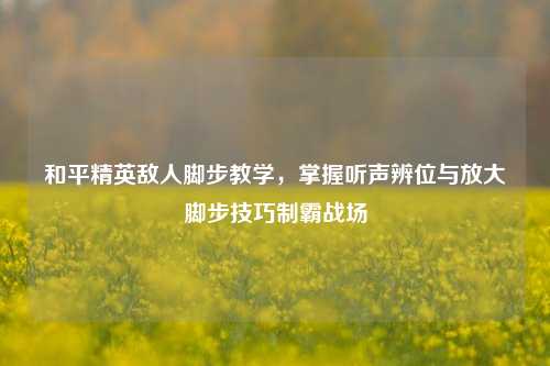 和平精英敌人脚步教学，掌握听声辨位与放大脚步技巧制霸战场