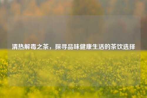 清热解毒之茶，探寻品味健康生活的茶饮选择