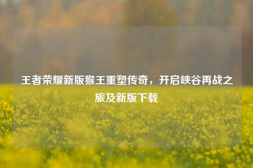 王者荣耀新版猴王重塑传奇，开启峡谷再战之旅及新版下载